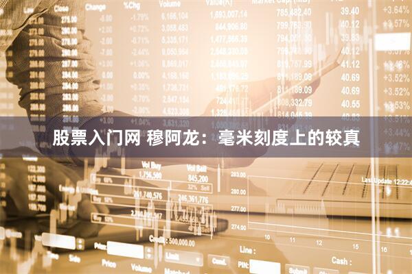 股票入门网 穆阿龙：毫米刻度上的较真