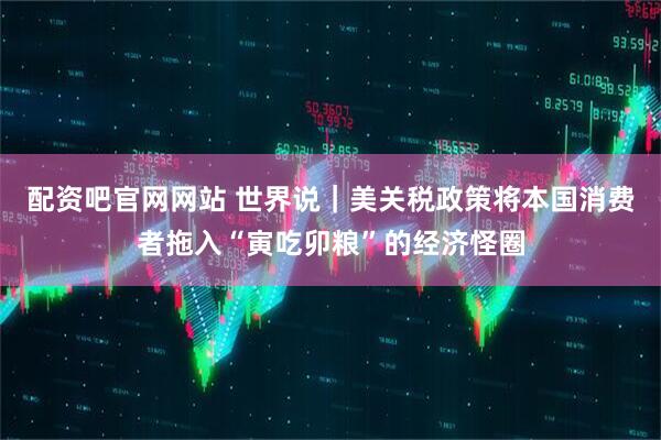 配资吧官网网站 世界说｜美关税政策将本国消费者拖入“寅吃卯粮”的经济怪圈