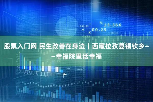 股票入门网 民生改善在身边｜西藏拉孜县锡钦乡——幸福院里话幸福