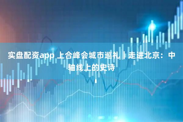 实盘配资app 上合峰会城市巡礼｜走进北京：中轴线上的史诗