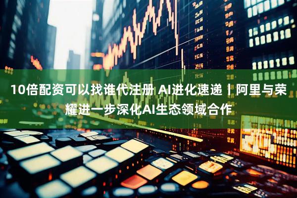 10倍配资可以找谁代注册 AI进化速递丨阿里与荣耀进一步深化AI生态领域合作
