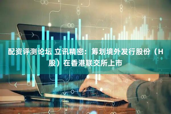 配资评测论坛 立讯精密：筹划境外发行股份（H股）在香港联交所上市