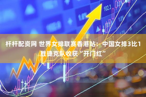 杆杆配资网 世界女排联赛香港站：中国女排3比1胜捷克队收获“开门红”