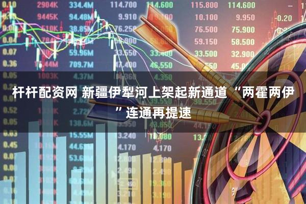 杆杆配资网 新疆伊犁河上架起新通道 “两霍两伊”连通再提速