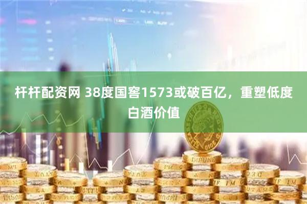 杆杆配资网 38度国窖1573或破百亿，重塑低度白酒价值