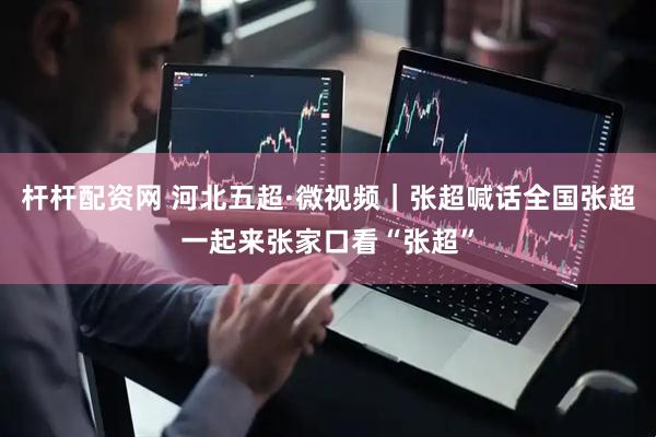 杆杆配资网 河北五超·微视频｜张超喊话全国张超一起来张家口看“张超”
