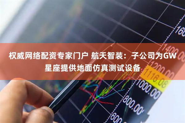 权威网络配资专家门户 航天智装：子公司为GW星座提供地面仿真测试设备