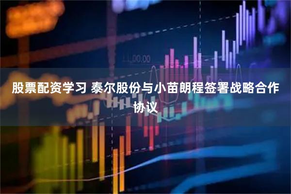 股票配资学习 泰尔股份与小苗朗程签署战略合作协议