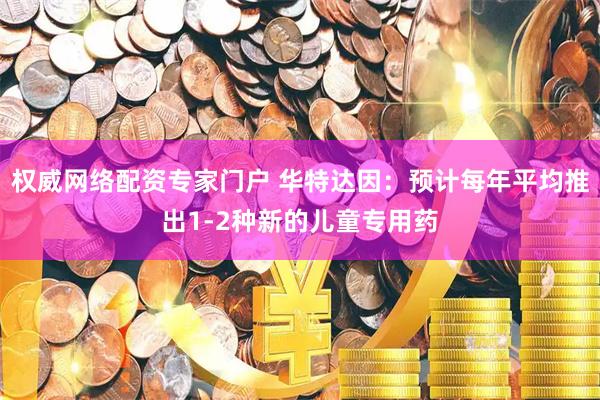 权威网络配资专家门户 华特达因：预计每年平均推出1-2种新的儿童专用药