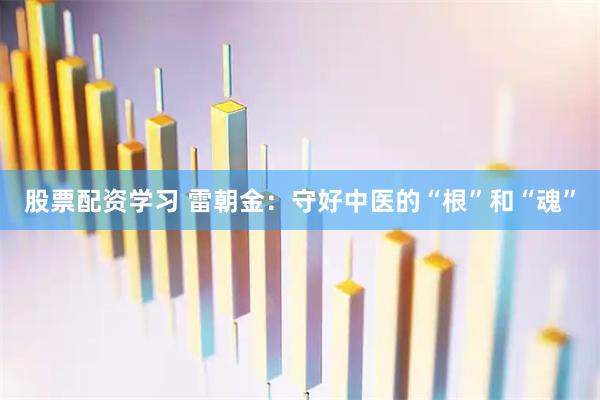 股票配资学习 雷朝金：守好中医的“根”和“魂”