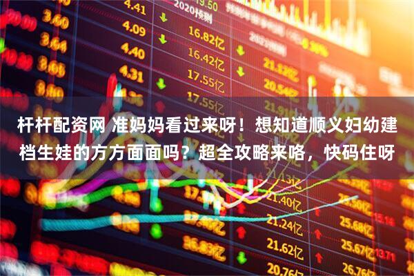 杆杆配资网 准妈妈看过来呀！想知道顺义妇幼建档生娃的方方面面吗？超全攻略来咯，快码住呀