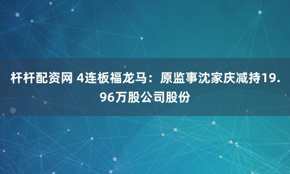 杆杆配资网 4连板福龙马：原监事沈家庆减持19.96万股公司股份