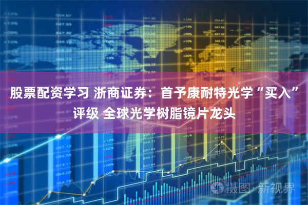 股票配资学习 浙商证券：首予康耐特光学“买入”评级 全球光学树脂镜片龙头