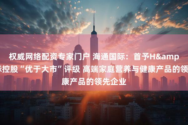 权威网络配资专家门户 海通国际：首予H&H国际控股“优于大市”评级 高端家庭营养与健康产品的领先企业