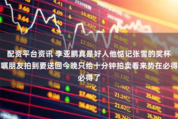 配资平台资讯 李亚鹏真是好人他惦记张雪的奖杯叮嘱朋友拍到要送回今晚只给十分钟拍卖看来势在必得了
