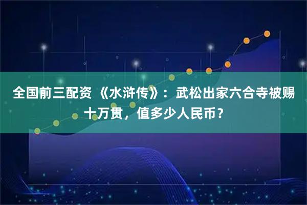 全国前三配资 《水浒传》：武松出家六合寺被赐十万贯，值多少人民币？