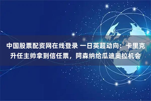 中国股票配资网在线登录 一日英超动向：卡里克升任主帅拿到信任票，阿森纳给瓜迪奥拉机会