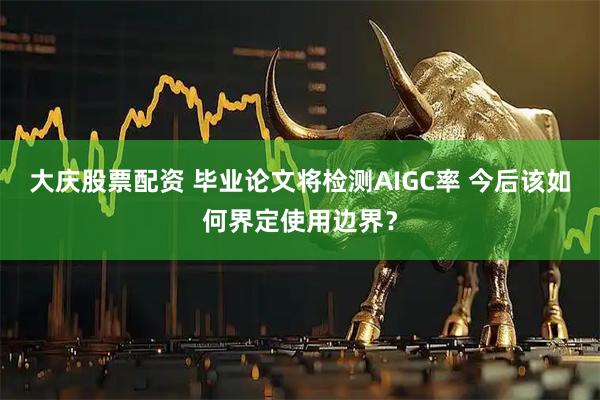 大庆股票配资 毕业论文将检测AIGC率 今后该如何界定使用边界？