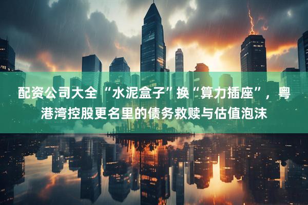 配资公司大全 “水泥盒子”换“算力插座”，粤港湾控股更名里的债务救赎与估值泡沫