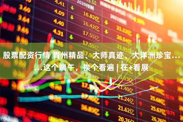 股票配资行情 青州精品、大师真迹、大洋洲珍宝……这个端午，挨个看遍 | 在+看展