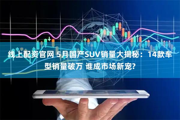 线上配资官网 5月国产SUV销量大揭秘：14款车型销量破万 谁成市场新宠?