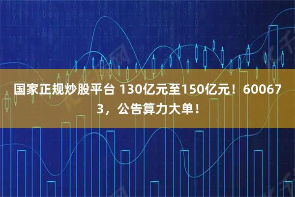国家正规炒股平台 130亿元至150亿元！600673，公告算力大单！